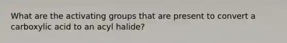 What are the activating groups that are present to convert a carboxylic acid to an acyl halide?