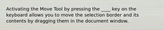 Activating the Move Tool by pressing the ____ key on the keyboard allows you to move the selection border and its contents by dragging them in the document window.