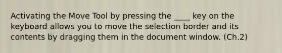 Activating the Move Tool by pressing the ____ key on the keyboard allows you to move the selection border and its contents by dragging them in the document window. (Ch.2)