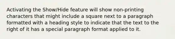 Activating the Show/Hide feature will show non-printing characters that might include a square next to a paragraph formatted with a heading style to indicate that the text to the right of it has a special paragraph format applied to it.