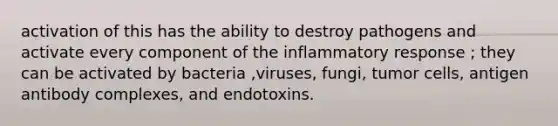 activation of this has the ability to destroy pathogens and activate every component of the inflammatory response ; they can be activated by bacteria ,viruses, fungi, tumor cells, antigen antibody complexes, and endotoxins.