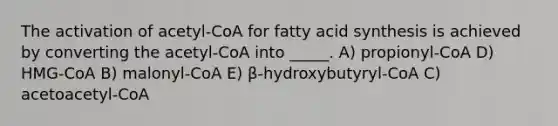 The activation of acetyl-CoA for fatty acid synthesis is achieved by converting the acetyl-CoA into _____. A) propionyl-CoA D) HMG-CoA B) malonyl-CoA E) β-hydroxybutyryl-CoA C) acetoacetyl-CoA