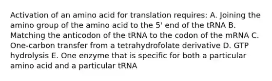 Activation of an amino acid for translation requires: A. Joining the amino group of the amino acid to the 5' end of the tRNA B. Matching the anticodon of the tRNA to the codon of the mRNA C. One-carbon transfer from a tetrahydrofolate derivative D. GTP hydrolysis E. One enzyme that is specific for both a particular amino acid and a particular tRNA