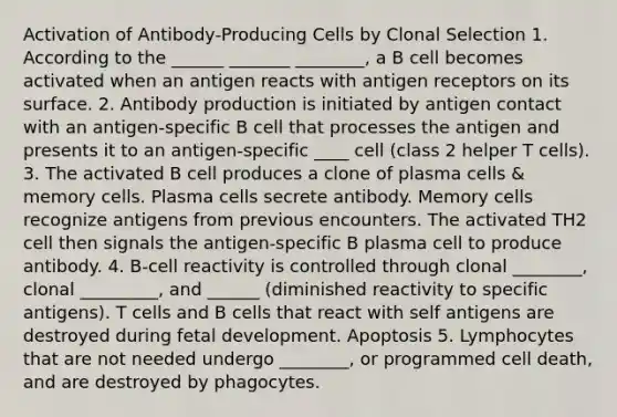 Activation of Antibody-Producing Cells by Clonal Selection 1. According to the ______ _______ ________, a B cell becomes activated when an antigen reacts with antigen receptors on its surface. 2. Antibody production is initiated by antigen contact with an antigen-specific B cell that processes the antigen and presents it to an antigen-specific ____ cell (class 2 helper T cells). 3. The activated B cell produces a clone of plasma cells & memory cells. Plasma cells secrete antibody. Memory cells recognize antigens from previous encounters. The activated TH2 cell then signals the antigen-specific B plasma cell to produce antibody. 4. B-cell reactivity is controlled through clonal ________, clonal _________, and ______ (diminished reactivity to specific antigens). T cells and B cells that react with self antigens are destroyed during fetal development. Apoptosis 5. Lymphocytes that are not needed undergo ________, or programmed cell death, and are destroyed by phagocytes.