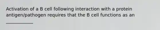 Activation of a B cell following interaction with a protein antigen/pathogen requires that the B cell functions as an ____________