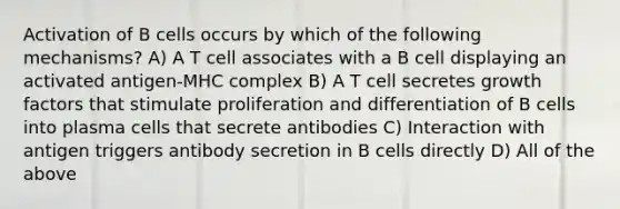 Activation of B cells occurs by which of the following mechanisms? A) A T cell associates with a B cell displaying an activated antigen-MHC complex B) A T cell secretes growth factors that stimulate proliferation and differentiation of B cells into plasma cells that secrete antibodies C) Interaction with antigen triggers antibody secretion in B cells directly D) All of the above