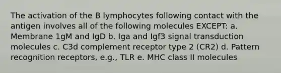 The activation of the B lymphocytes following contact with the antigen involves all of the following molecules EXCEPT: a. Membrane 1gM and IgD b. Iga and Igf3 signal transduction molecules c. C3d complement receptor type 2 (CR2) d. Pattern recognition receptors, e.g., TLR e. MHC class II molecules