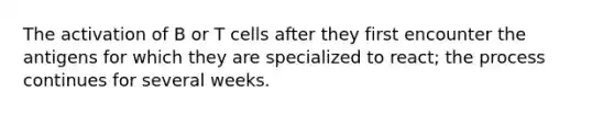 The activation of B or T cells after they first encounter the antigens for which they are specialized to react; the process continues for several weeks.