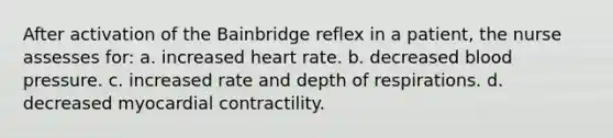 After activation of the Bainbridge reflex in a patient, the nurse assesses for: a. increased heart rate. b. decreased blood pressure. c. increased rate and depth of respirations. d. decreased myocardial contractility.