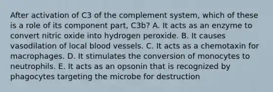 After activation of C3 of the complement system, which of these is a role of its component part, C3b? A. It acts as an enzyme to convert nitric oxide into hydrogen peroxide. B. It causes vasodilation of local blood vessels. C. It acts as a chemotaxin for macrophages. D. It stimulates the conversion of monocytes to neutrophils. E. It acts as an opsonin that is recognized by phagocytes targeting the microbe for destruction