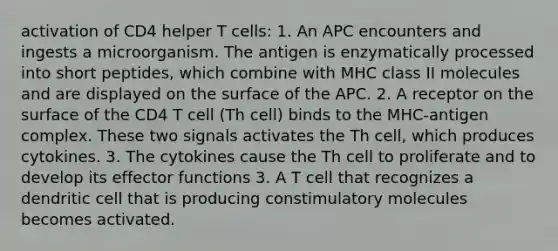 activation of CD4 helper T cells: 1. An APC encounters and ingests a microorganism. The antigen is enzymatically processed into short peptides, which combine with MHC class II molecules and are displayed on the surface of the APC. 2. A receptor on the surface of the CD4 T cell (Th cell) binds to the MHC-antigen complex. These two signals activates the Th cell, which produces cytokines. 3. The cytokines cause the Th cell to proliferate and to develop its effector functions 3. A T cell that recognizes a dendritic cell that is producing constimulatory molecules becomes activated.