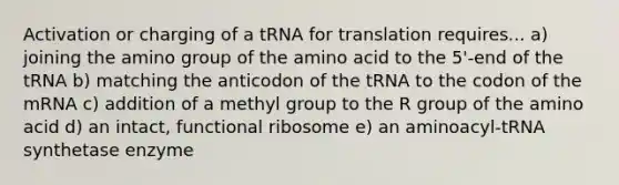 Activation or charging of a tRNA for translation requires... a) joining the amino group of the amino acid to the 5'-end of the tRNA b) matching the anticodon of the tRNA to the codon of the mRNA c) addition of a methyl group to the R group of the amino acid d) an intact, functional ribosome e) an aminoacyl-tRNA synthetase enzyme