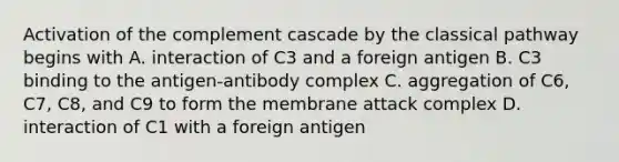 Activation of the complement cascade by the classical pathway begins with A. interaction of C3 and a foreign antigen B. C3 binding to the antigen-antibody complex C. aggregation of C6, C7, C8, and C9 to form the membrane attack complex D. interaction of C1 with a foreign antigen