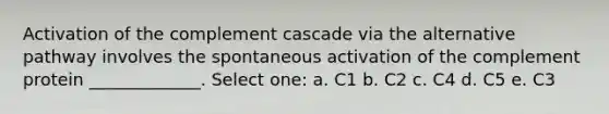 Activation of the complement cascade via the alternative pathway involves the spontaneous activation of the complement protein _____________. Select one: a. C1 b. C2 c. C4 d. C5 e. C3