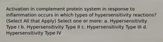 Activation in complement protein system in response to inflammation occurs in which types of hypersensitivity reactions? (Select All that Apply) Select one or more: a. Hypersensitivity Type I b. Hypersensitivity Type II c. Hypersensitivity Type III d. Hypersensitivity Type IV