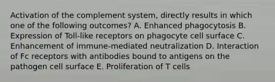 Activation of the complement system, directly results in which one of the following outcomes? A. Enhanced phagocytosis B. Expression of Toll‐like receptors on phagocyte cell surface C. Enhancement of immune‐mediated neutralization D. Interaction of Fc receptors with antibodies bound to antigens on the pathogen cell surface E. Proliferation of T cells