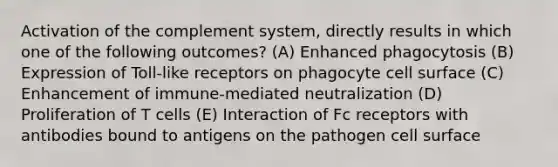 Activation of the complement system, directly results in which one of the following outcomes? (A) Enhanced phagocytosis (B) Expression of Toll-like receptors on phagocyte cell surface (C) Enhancement of immune-mediated neutralization (D) Proliferation of T cells (E) Interaction of Fc receptors with antibodies bound to antigens on the pathogen cell surface