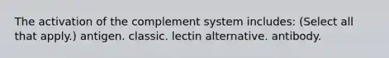 The activation of the complement system includes: (Select all that apply.) antigen. classic. lectin alternative. antibody.