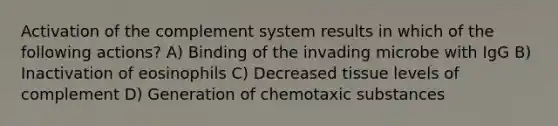 Activation of the complement system results in which of the following actions? A) Binding of the invading microbe with IgG B) Inactivation of eosinophils C) Decreased tissue levels of complement D) Generation of chemotaxic substances