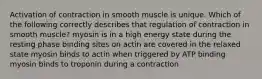 Activation of contraction in smooth muscle is unique. Which of the following correctly describes that regulation of contraction in smooth muscle? myosin is in a high energy state during the resting phase binding sites on actin are covered in the relaxed state myosin binds to actin when triggered by ATP binding myosin binds to troponin during a contraction