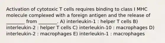 Activation of cytotoxic T cells requires binding to class I MHC molecule complexed with a foreign antigen and the release of ________ from ________. A) interleukin-1 : helper T cells B) interleukin-2 : helper T cells C) interleukin-10 : macrophages D) interleukin-2 : macrophages E) interleukin-1 : macrophages