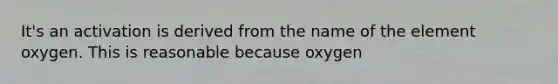 It's an activation is derived from the name of the element oxygen. This is reasonable because oxygen