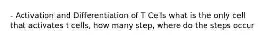 - Activation and Differentiation of T Cells what is the only cell that activates t cells, how many step, where do the steps occur