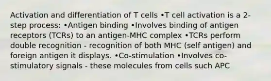 Activation and differentiation of T cells •T cell activation is a 2- step process: •Antigen binding •Involves binding of antigen receptors (TCRs) to an antigen-MHC complex •TCRs perform double recognition - recognition of both MHC (self antigen) and foreign antigen it displays. •Co-stimulation •Involves co-stimulatory signals - these molecules from cells such APC