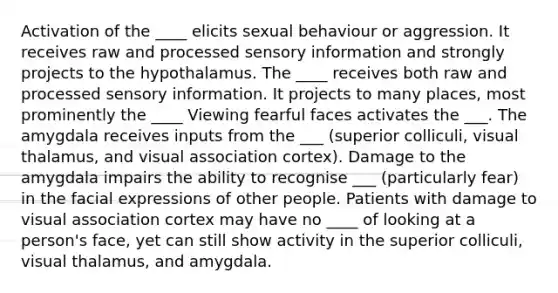 Activation of the ____ elicits sexual behaviour or aggression. It receives raw and processed sensory information and strongly projects to the hypothalamus. The ____ receives both raw and processed sensory information. It projects to many places, most prominently the ____ Viewing fearful faces activates the ___. The amygdala receives inputs from the ___ (superior colliculi, visual thalamus, and visual association cortex). Damage to the amygdala impairs the ability to recognise ___ (particularly fear) in the facial expressions of other people. Patients with damage to visual association cortex may have no ____ of looking at a person's face, yet can still show activity in the superior colliculi, visual thalamus, and amygdala.