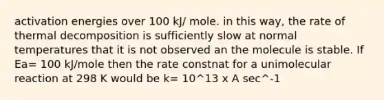 activation energies over 100 kJ/ mole. in this way, the rate of thermal decomposition is sufficiently slow at normal temperatures that it is not observed an the molecule is stable. If Ea= 100 kJ/mole then the rate constnat for a unimolecular reaction at 298 K would be k= 10^13 x A sec^-1