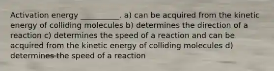 Activation energy __________. a) can be acquired from the kinetic energy of colliding molecules b) determines the direction of a reaction c) determines the speed of a reaction and can be acquired from the kinetic energy of colliding molecules d) determines the speed of a reaction