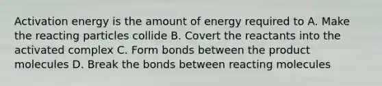 Activation energy is the amount of energy required to A. Make the reacting particles collide B. Covert the reactants into the activated complex C. Form bonds between the product molecules D. Break the bonds between reacting molecules