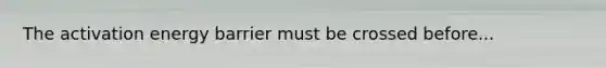 The activation energy barrier must be crossed before...