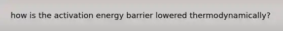 how is the activation energy barrier lowered thermodynamically?