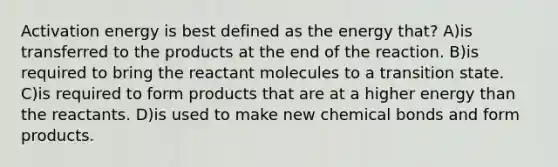 Activation energy is best defined as the energy that? A)is transferred to the products at the end of the reaction. B)is required to bring the reactant molecules to a transition state. C)is required to form products that are at a higher energy than the reactants. D)is used to make new chemical bonds and form products.