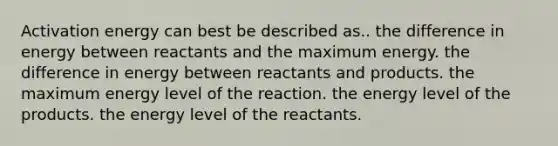 Activation energy can best be described as.. the difference in energy between reactants and the maximum energy. the difference in energy between reactants and products. the maximum energy level of the reaction. the energy level of the products. the energy level of the reactants.