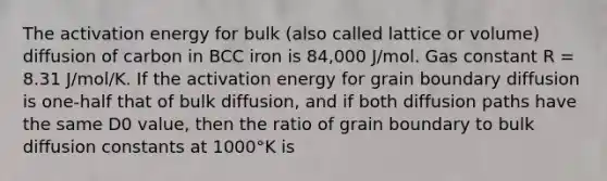 The activation energy for bulk (also called lattice or volume) diffusion of carbon in BCC iron is 84,000 J/mol. Gas constant R = 8.31 J/mol/K. If the activation energy for grain boundary diffusion is one-half that of bulk diffusion, and if both diffusion paths have the same D0 value, then the ratio of grain boundary to bulk diffusion constants at 1000°K is