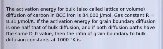 The activation energy for bulk (also called lattice or volume) diffusion of carbon in BCC iron is 84,000 J/mol. Gas constant R = 8.31 J/mol/K. If the activation energy for grain boundary diffusion is one-half that of bulk diffusion, and if both diffusion paths have the same D_0 value, then the ratio of grain boundary to bulk diffusion constants at 1000 °K is