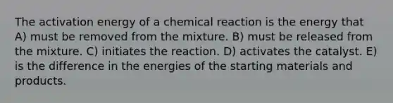 The activation energy of a chemical reaction is the energy that A) must be removed from the mixture. B) must be released from the mixture. C) initiates the reaction. D) activates the catalyst. E) is the difference in the energies of the starting materials and products.