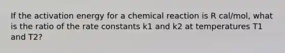 If the activation energy for a chemical reaction is R cal/mol, what is the ratio of the rate constants k1 and k2 at temperatures T1 and T2?