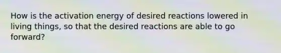 How is the activation energy of desired reactions lowered in living things, so that the desired reactions are able to go forward?