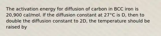 The activation energy for diffusion of carbon in BCC iron is 20,900 cal/mol. If the diffusion constant at 27°C is D, then to double the diffusion constant to 2D, the temperature should be raised by