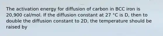 The activation energy for diffusion of carbon in BCC iron is 20,900 cal/mol. If the diffusion constant at 27 °C is D, then to double the diffusion constant to 2D, the temperature should be raised by