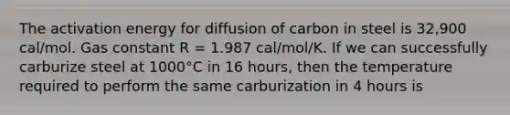 The activation energy for diffusion of carbon in steel is 32,900 cal/mol. Gas constant R = 1.987 cal/mol/K. If we can successfully carburize steel at 1000°C in 16 hours, then the temperature required to perform the same carburization in 4 hours is