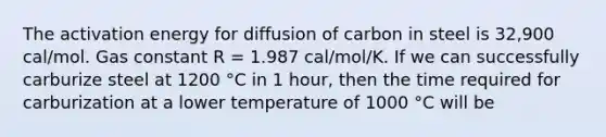 The activation energy for diffusion of carbon in steel is 32,900 cal/mol. Gas constant R = 1.987 cal/mol/K. If we can successfully carburize steel at 1200 °C in 1 hour, then the time required for carburization at a lower temperature of 1000 °C will be