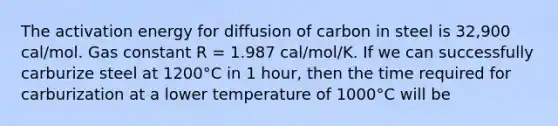 The activation energy for diffusion of carbon in steel is 32,900 cal/mol. Gas constant R = 1.987 cal/mol/K. If we can successfully carburize steel at 1200°C in 1 hour, then the time required for carburization at a lower temperature of 1000°C will be