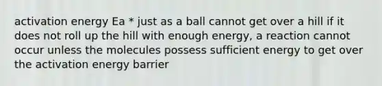 activation energy Ea * just as a ball cannot get over a hill if it does not roll up the hill with enough energy, a reaction cannot occur unless the molecules possess sufficient energy to get over the activation energy barrier