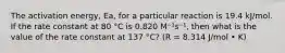 The activation energy, Ea, for a particular reaction is 19.4 kJ/mol. If the rate constant at 80 °C is 0.820 M⁻¹s⁻¹, then what is the value of the rate constant at 137 °C? (R = 8.314 J/mol • K)