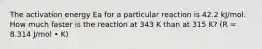 The activation energy Ea for a particular reaction is 42.2 kJ/mol. How much faster is the reaction at 343 K than at 315 K? (R = 8.314 J/mol • K)