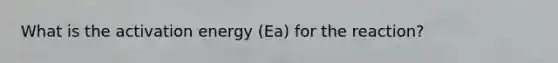 What is the activation energy (Ea) for the reaction?